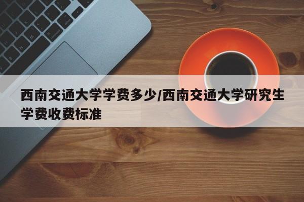 西南交通大学学费多少/西南交通大学研究生学费收费标准