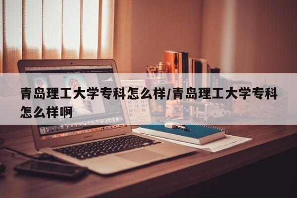 青岛理工大学专科怎么样/青岛理工大学专科怎么样啊
