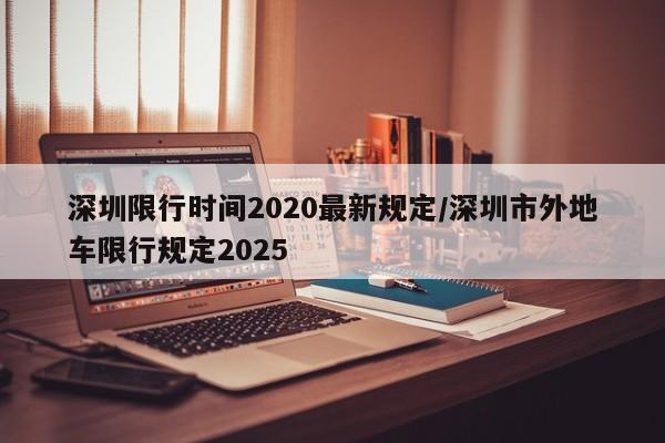 深圳限行时间2020最新规定/深圳市外地车限行规定2025