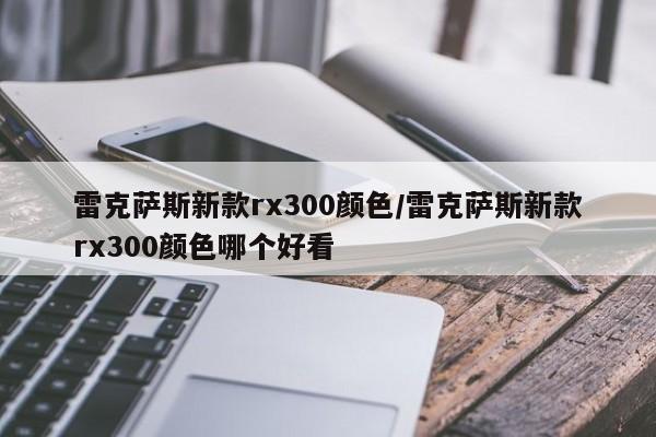 雷克萨斯新款rx300颜色/雷克萨斯新款rx300颜色哪个好看