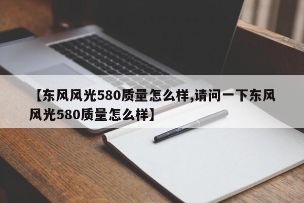 【东风风光580质量怎么样,请问一下东风风光580质量怎么样】
