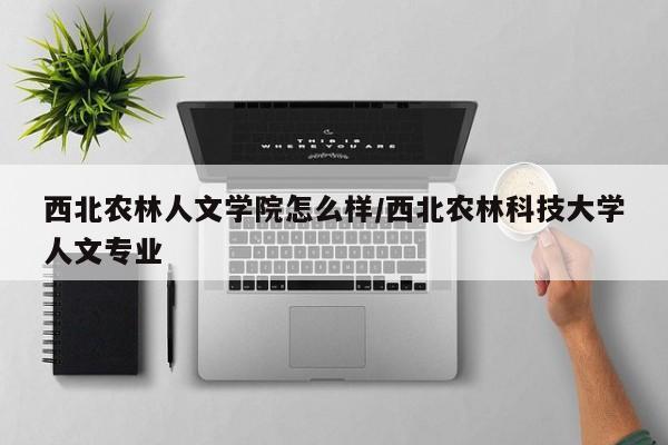 西北农林人文学院怎么样/西北农林科技大学人文专业