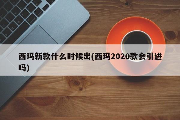 西玛新款什么时候出(西玛2020款会引进吗)