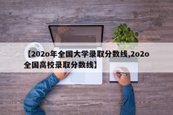 【202o年全国大学录取分数线,2o2o全国高校录取分数线】
