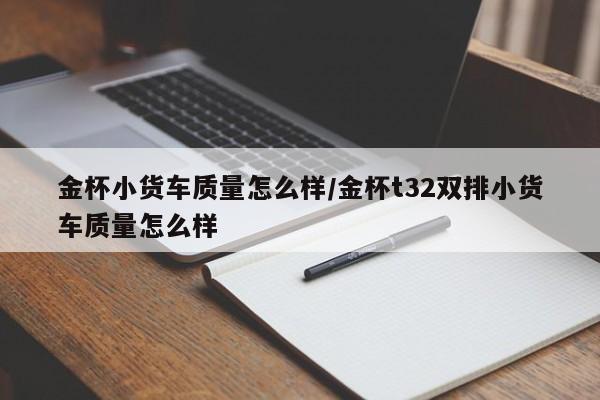 金杯小货车质量怎么样/金杯t32双排小货车质量怎么样