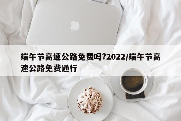 端午节高速公路免费吗?2022/端午节高速公路免费通行