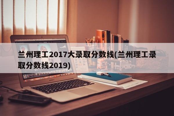 兰州理工2017大录取分数线(兰州理工录取分数线2019)