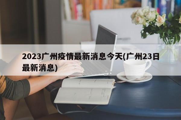 2023广州疫情最新消息今天(广州23日最新消息)