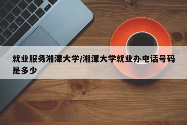 就业服务湘潭大学/湘潭大学就业办电话号码是多少