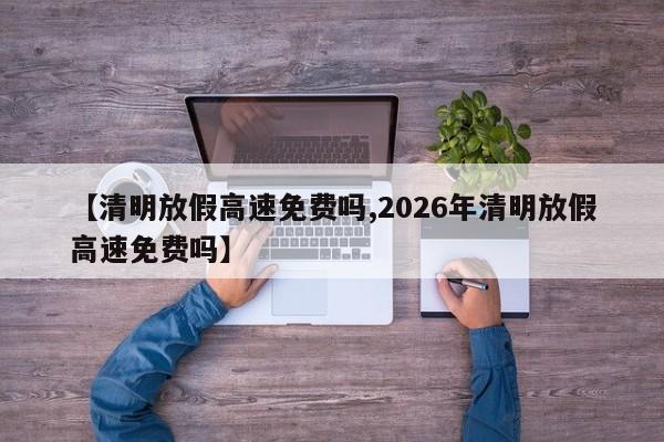 【清明放假高速免费吗,2026年清明放假高速免费吗】