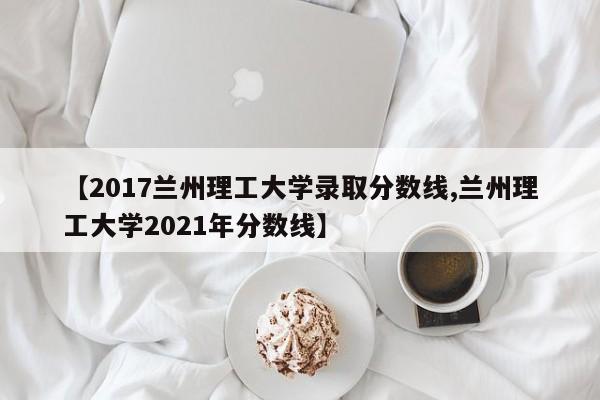 【2017兰州理工大学录取分数线,兰州理工大学2021年分数线】