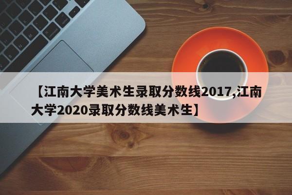 【江南大学美术生录取分数线2017,江南大学2020录取分数线美术生】