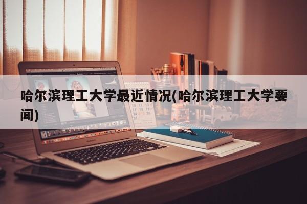 哈尔滨理工大学最近情况(哈尔滨理工大学要闻)