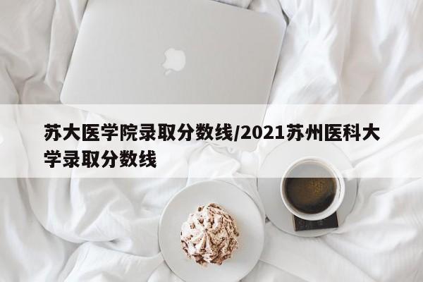 苏大医学院录取分数线/2021苏州医科大学录取分数线