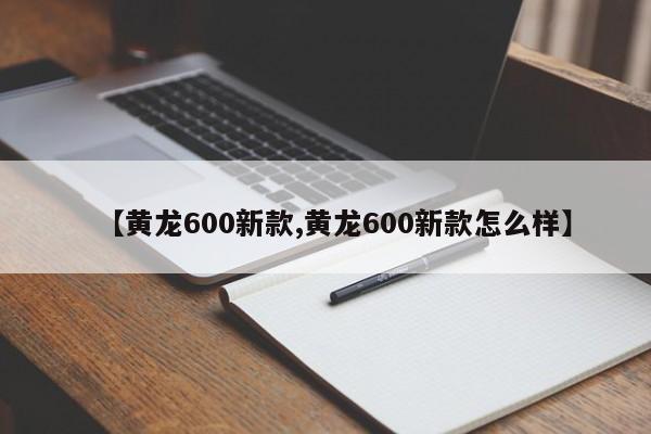 【黄龙600新款,黄龙600新款怎么样】