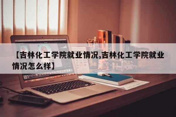 【吉林化工学院就业情况,吉林化工学院就业情况怎么样】