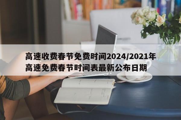 高速收费春节免费时间2024/2021年高速免费春节时间表最新公布日期