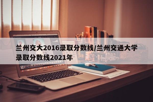 兰州交大2016录取分数线/兰州交通大学录取分数线2021年