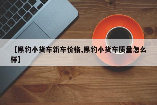 【黑豹小货车新车价格,黑豹小货车质量怎么样】