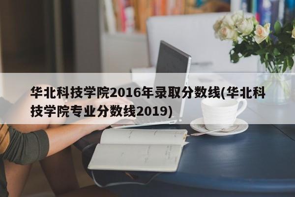 华北科技学院2016年录取分数线(华北科技学院专业分数线2019)