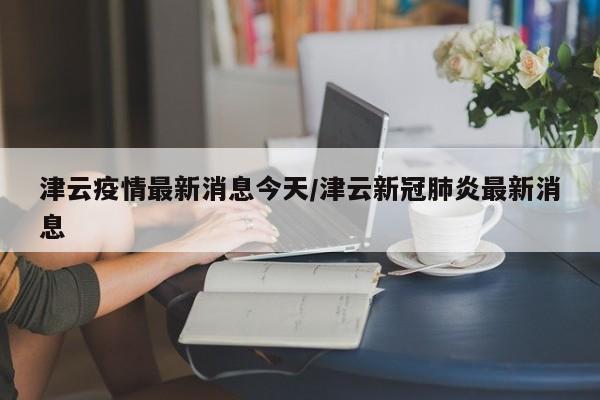 津云疫情最新消息今天/津云新冠肺炎最新消息