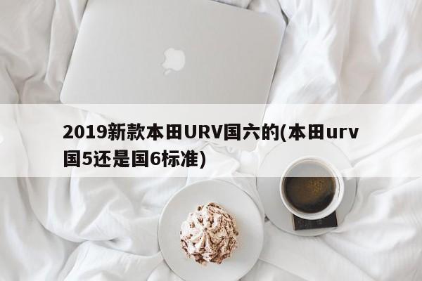 2019新款本田URV国六的(本田urv国5还是国6标准)