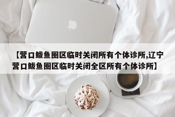 【营口鲅鱼圈区临时关闭所有个体诊所,辽宁营口鲅鱼圈区临时关闭全区所有个体诊所】