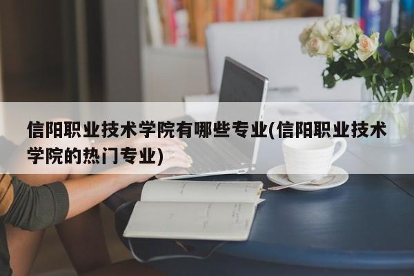 信阳职业技术学院有哪些专业(信阳职业技术学院的热门专业)