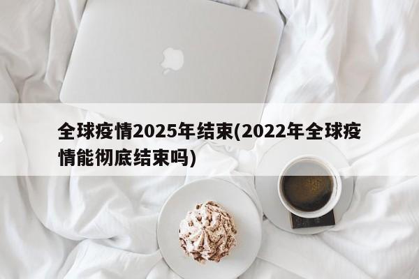 全球疫情2025年结束(2022年全球疫情能彻底结束吗)