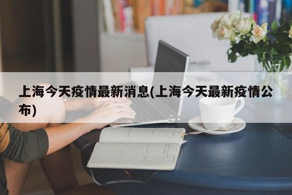 上海今天疫情最新消息(上海今天最新疫情公布)