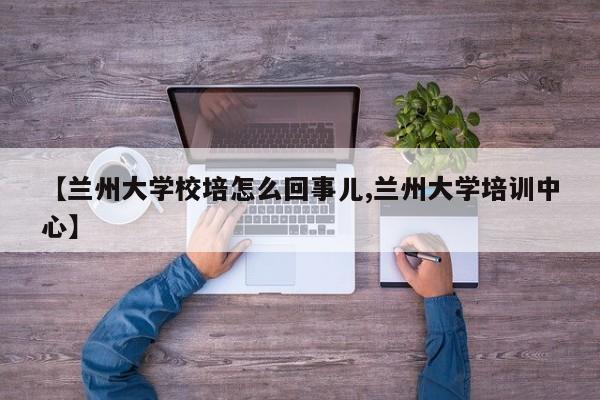 【兰州大学校培怎么回事儿,兰州大学培训中心】