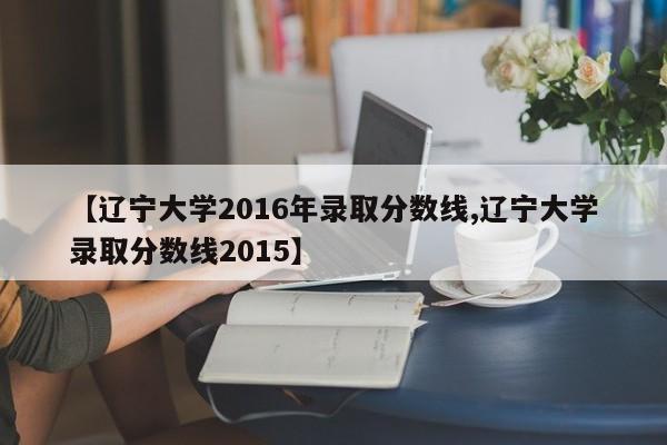 【辽宁大学2016年录取分数线,辽宁大学录取分数线2015】