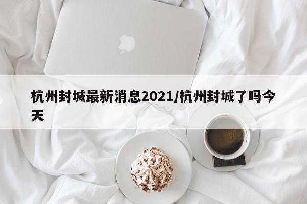 杭州封城最新消息2021/杭州封城了吗今天