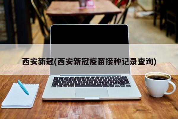 西安新冠(西安新冠疫苗接种记录查询)
