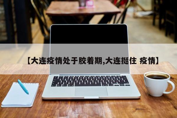 【大连疫情处于胶着期,大连挺住 疫情】
