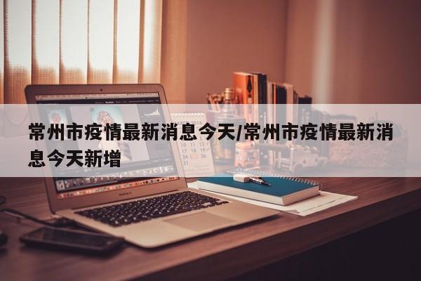常州市疫情最新消息今天/常州市疫情最新消息今天新增