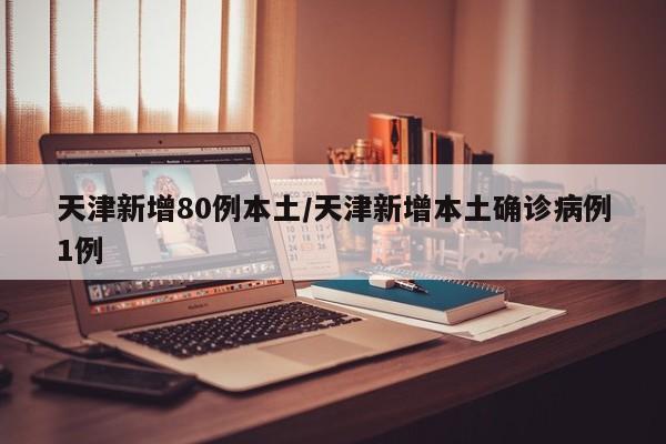 天津新增80例本土/天津新增本土确诊病例1例