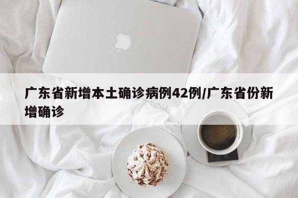 广东省新增本土确诊病例42例/广东省份新增确诊