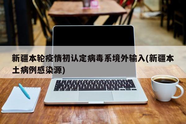 新疆本轮疫情初认定病毒系境外输入(新疆本土病例感染源)