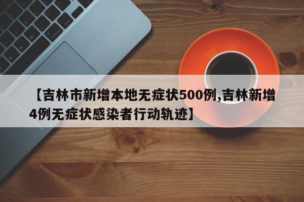 【吉林市新增本地无症状500例,吉林新增4例无症状感染者行动轨迹】