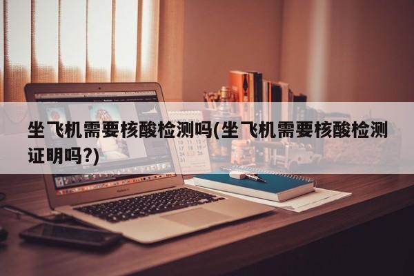 坐飞机需要核酸检测吗(坐飞机需要核酸检测证明吗?)