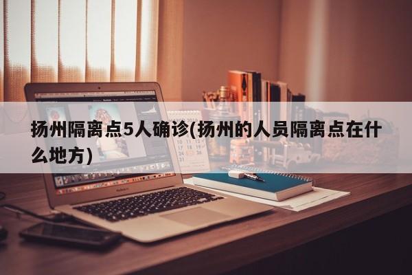 扬州隔离点5人确诊(扬州的人员隔离点在什么地方)