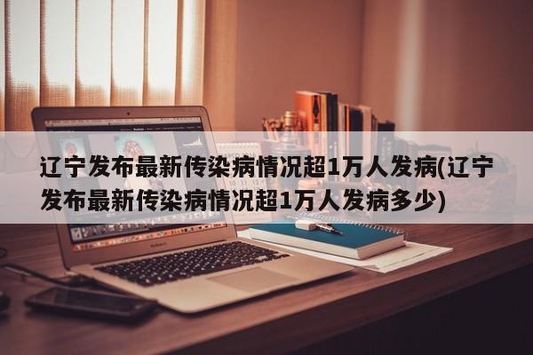 辽宁发布最新传染病情况超1万人发病(辽宁发布最新传染病情况超1万人发病多少)
