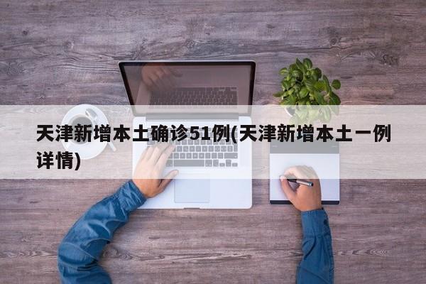 天津新增本土确诊51例(天津新增本土一例详情)