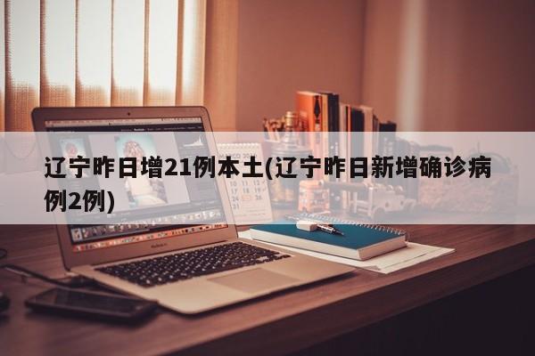 辽宁昨日增21例本土(辽宁昨日新增确诊病例2例)