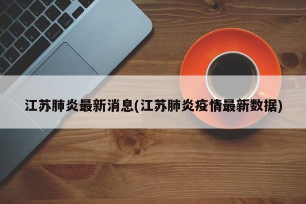 江苏肺炎最新消息(江苏肺炎疫情最新数据)