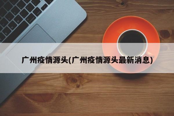 广州疫情源头(广州疫情源头最新消息)