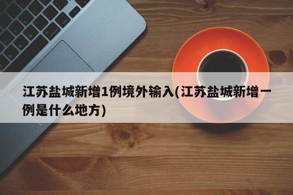 江苏盐城新增1例境外输入(江苏盐城新增一例是什么地方)