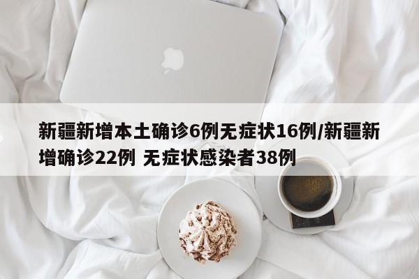 新疆新增本土确诊6例无症状16例/新疆新增确诊22例 无症状感染者38例