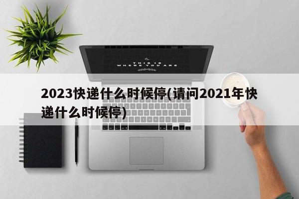 2023快递什么时候停(请问2021年快递什么时候停)